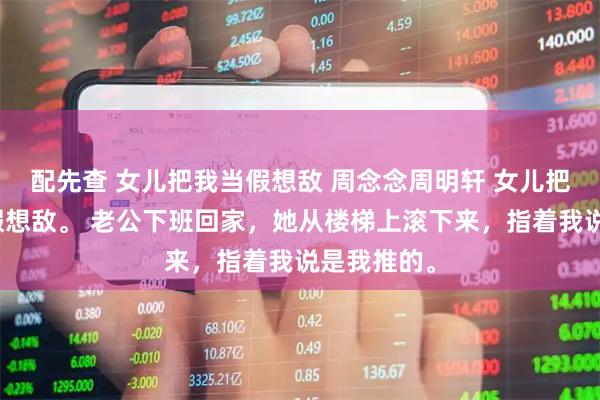 配先查 女儿把我当假想敌 周念念周明轩 女儿把我当成了假想敌。 老公下班回家,她从楼梯上滚下来,指着我说是我推的。