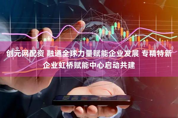 创元网配资 融通全球力量赋能企业发展 专精特新企业虹桥赋能中心启动共建