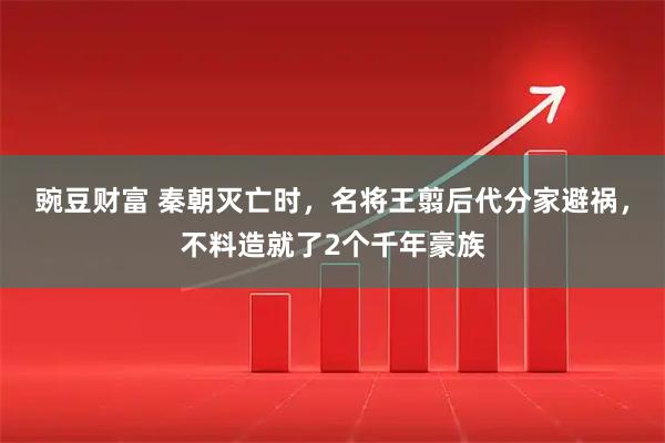 豌豆财富 秦朝灭亡时，名将王翦后代分家避祸，不料造就了2个千年豪族