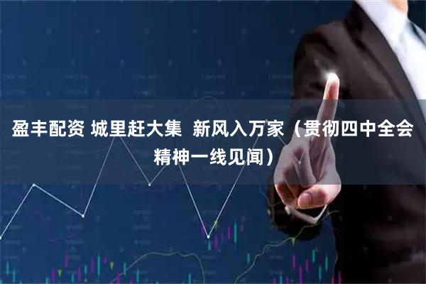 盈丰配资 城里赶大集 新风入万家(贯彻四中全会精神一线见闻)
