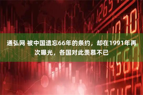 通弘网 被中国遗忘66年的条约，却在1991年再次曝光，各国对此羡慕不已
