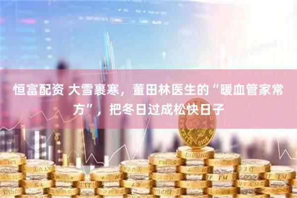 恒富配资 大雪裹寒，董田林医生的“暖血管家常方”，把冬日过成松快日子