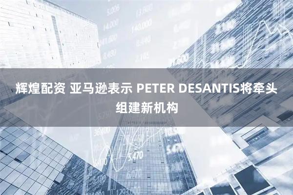 辉煌配资 亚马逊表示 PETER DESANTIS将牵头组建新机构