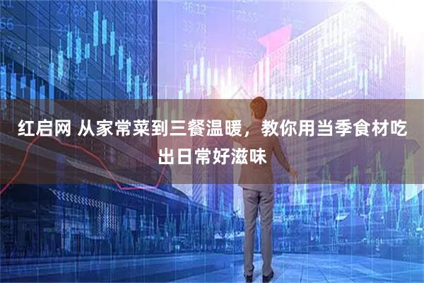 红启网 从家常菜到三餐温暖,教你用当季食材吃出日常好滋味