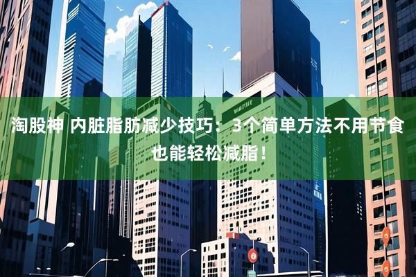 淘股神 内脏脂肪减少技巧：3个简单方法不用节食也能轻松减脂！