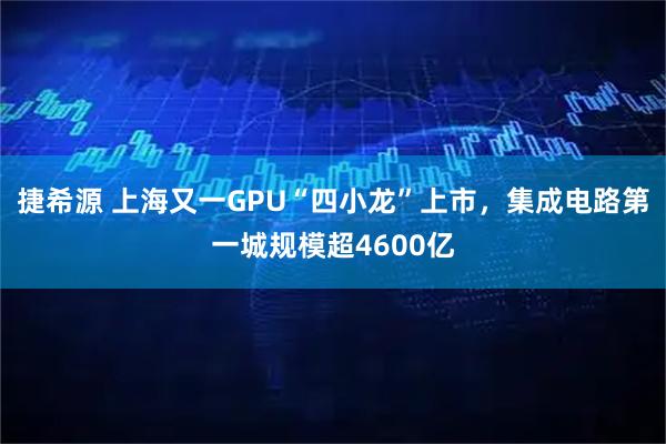 捷希源 上海又一GPU“四小龙”上市，集成电路第一城规模超4600亿