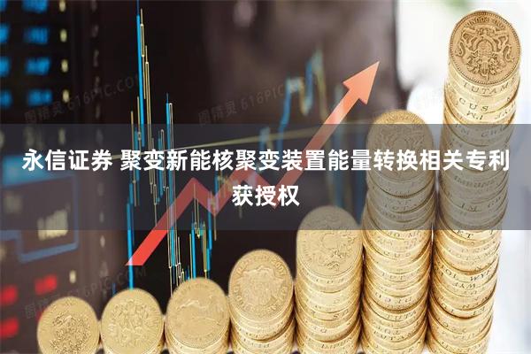 永信证券 聚变新能核聚变装置能量转换相关专利获授权