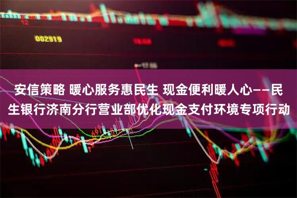 安信策略 暖心服务惠民生 现金便利暖人心——民生银行济南分行营业部优化现金支付环境专项行动