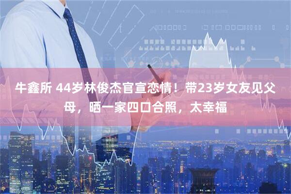 牛鑫所 44岁林俊杰官宣恋情！带23岁女友见父母，晒一家四口合照，太幸福