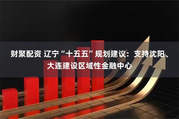 财聚配资 辽宁“十五五”规划建议：支持沈阳、大连建设区域性金融中心