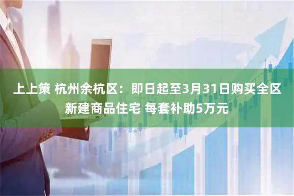 上上策 杭州余杭区：即日起至3月31日购买全区新建商品住宅 每套补助5万元