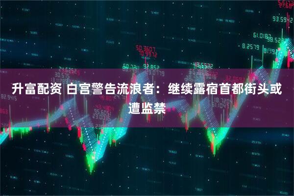 升富配资 白宫警告流浪者：继续露宿首都街头或遭监禁
