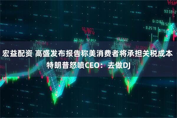 宏益配资 高盛发布报告称美消费者将承担关税成本 特朗普怒喷CEO：去做DJ