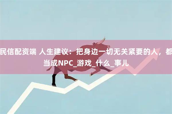 民信配资端 人生建议：把身边一切无关紧要的人，都当成NPC_游戏_什么_事儿