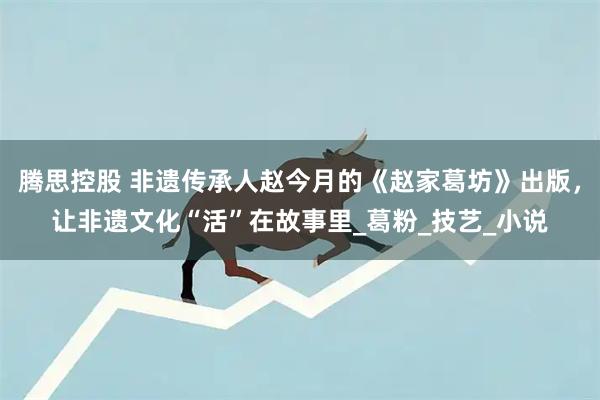 腾思控股 非遗传承人赵今月的《赵家葛坊》出版,让非遗文化“活”在故事里_葛粉_技艺_小说