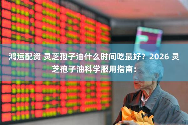 鸿运配资 灵芝孢子油什么时间吃最好？2026 灵芝孢子油科学服用指南：