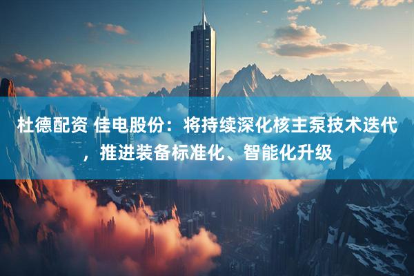 杜德配资 佳电股份：将持续深化核主泵技术迭代，推进装备标准化、智能化升级