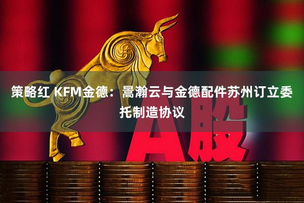 策略红 KFM金德：暠瀚云与金德配件苏州订立委托制造协议