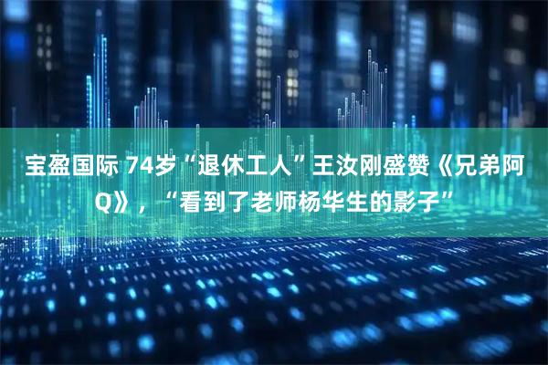宝盈国际 74岁“退休工人”王汝刚盛赞《兄弟阿Q》，“看到了老师杨华生的影子”