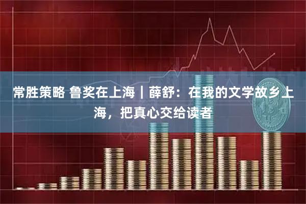常胜策略 鲁奖在上海｜薛舒：在我的文学故乡上海，把真心交给读者